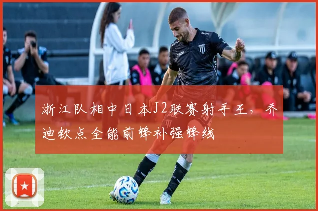 浙江队相中日本J2联赛射手王，乔迪钦点全能前锋补强锋线